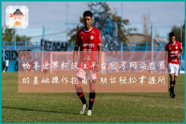 畅享世界杯投注平台官方网站首页的基础操作指南，助你轻松掌握所有功能