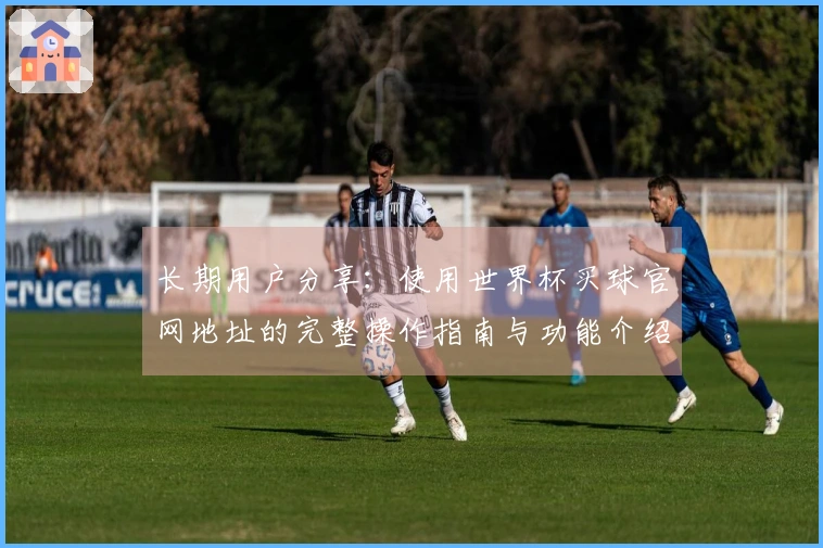 长期用户分享:使用世界杯买球官网地址的完整操作指南与功能介绍
